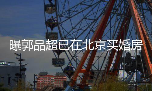 北京买婚后年已在迎娶曝郭品超小1女友9岁房